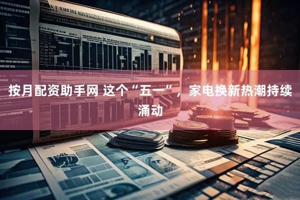 按月配资助手网 这个“五一”，家电换新热潮持续涌动