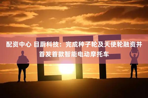 配资中心 目蔚科技：完成种子轮及天使轮融资并首发首款智能电动摩托车